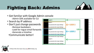 Fighting Back: Admins
• Get familiar with Google Admin console
•Admin SDK available for CLI
• Search by IP address
• Don’t just change passwords
•Remove backdoors
•Look for rogue email forwards
•Generate a timeline
•Communicate better!
 