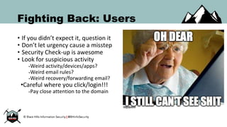 Fighting Back: Users
• If you didn’t expect it, question it
• Don’t let urgency cause a misstep
• Security Check-up is awesome
• Look for suspicious activity
•Weird activity/devices/apps?
•Weird email rules?
•Weird recovery/forwarding email?
•Careful where you click/login!!!
•Pay close attention to the domain
 