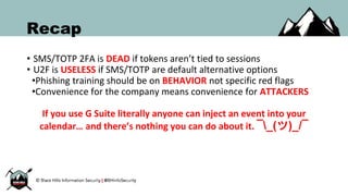 Recap
• SMS/TOTP 2FA is DEAD if tokens aren’t tied to sessions
• U2F is USELESS if SMS/TOTP are default alternative options
•Phishing training should be on BEHAVIOR not specific red flags
•Convenience for the company means convenience for ATTACKERS
If you use G Suite literally anyone can inject an event into your
calendar… and there’s nothing you can do about it. ¯_(ツ)_/¯
 