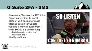 G Suite 2FA - SMS
•Username/Password + SMS token
•Super convenient to enroll
•Default 2FA option for most
•Backup option for Google
•Google is moving away from it
•NIST 800-63B is deprecating
•Mobile carrier redirection?!
•Malicious app?!
•Really bad idea
 