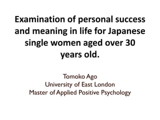 Examination of personal success
and meaning in life for Japanese
single women aged over 30
years old.
Tomoko Ago
University of East London
Master of Applied Positive Psychology
 