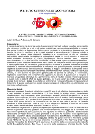 ISTITUTO SUPERIORE DI AGOPUNTURA
                                          www.isagopuntura.org




               L’AGOPUNTURA NEL TRATTAMENTO DELLE PATOLOGIE DEGENERATIVE
              DELLA CORTECCIA CEREBRALE (RISULTATI DI UNO STUDIO PRELIMINARE)

Autori: M. Cucci, A. Cortese, G. Garofano

Introduzione:
Il morbo di Alzheimer, la demenza senile, le degenerazioni corticali su base vascolare sono malattie
che colpiscono individui per lo più in età matura o geriatrica e hanno molte caratteristiche in comune.
Fra queste l’evoluzione degenerativa della corteccia cerebrale, la sintomatologia ingravescente che
investe dapprima lo psichismo e le funzioni superiori e successivamente il sistema motorio e
vegetativo. Le terapie finora disponibili, psicologiche e occupazionali, al più ne’ rallentano
l’evoluzione, mentre quelle farmacologiche impongono di pagare un prezzo altissimo in termini di
effetti collaterali. Attualmente la ricerca farmacologica sembra orientata verso i preparati
anticolinesterasici di cui il DONEPEZIL CLORIDRATO pare essere il più documentato in letteratura.
Nonostante questa molecola sia nettamente meno tossica dei suoi predecessori, costringe comunque
il medico prescrittore ad un notevole grado di vigilanza in ordine al possibile manifestarsi di effetti
collaterali, a volte non ancora documentati a sufficienza. Fra questi si possono ricordare gli effetti
vagotonici sulla frequenza cardiaca (fino alla sincope), la maggior sensibilità ad eventi gastro-tossici
in pazienti che assumono cronicamente farmaci antiinfiammatori non steroidei, l’ostruzione del flusso
urinario, le crisi d’asma, le convulsioni generalizzate, la cefalea, le vertigini, le allucinazioni,
l’agitazione psicomotoria ed il comportamento aggressivo. La severità di questi quadri ci ha spinto a
ricercare un approccio alternativo che , per lo meno a parità di risultati, potesse evitare l’esposizione
a questi rischi ai pazienti affetti da queste patologie, per lo più anziani già molto provati dall’uso
cronico di altri farmaci. Scopo di questo lavoro preliminare è verificare l’efficacia dell’Agopuntura nel
trattamento di queste patologie in un piccolo campione di pazienti onde sentirsi poi autorizzati ad una
ricerca su scala più vasta.

Materiali e Metodi:
Sono stati selezionati 3 pazienti, tutti al di sopra dei 50 anni di età, affetti da degenerazione corticale
e non sottoposti a terapia farmacologica. 2 di loro, trattati in ambito privato, presentavano
disorientamento spazio-temporale, ansia generalizzata, amnesie, afasia di tipo Wernicke. La terza
paziente, istituzionalizzata, da circa 3 anni versava in uno stato di assoluta deafferentazione psico-
affettiva e immobilità. Ai 2 pazienti trattati privatamente è stato somministrato il test ASQ Scala
d’Ansia IPAT prima dell’inizio del trattamento ed alla fine di ogni ciclo di sedute. La paziente
ricoverata è stata monitorata prima e dopo il ciclo terapeutico mediante la scala di valutazione
BANSS BEDFORD ALZHEIMER NURSING SEVERITY SCALE.
Poiché l’evento degenerativo in queste patologie colpisce prevalentemente la corteccia cerebrale ed il
cervello in generale abbiamo ipotizzato che orientare l’intervento sulla Legge dei 5 Movimenti non
fosse idoneo per trattare, con l’Agopuntura, uno squilibrio che interessa quello che i dati tradizionali
considerano un Viscere Curioso. Questa premessa ci ha spinto ha ricercare il livello operativo più
idoneo tra i programmi ad alta energia conosciuti nella semantica della Medicina Tradizionale Cinese
come Meridiani Curiosi. La strategia terapeutica adottata ha quindi coinvolto il Meridiano Curioso
YANG KEO (vedi Fig. 1), la cui sequenza energetica (Tae Yang, Shao Yin, Tae Yang, Shao Yang),
secondo l’Energetica dei Sistemi Viventi, sovrintende il controllo della corteccia cerebrale mediante
l’unità Energetico-funzionale Tae Yang, il governo della circolazione arteriosa tramite l’unità
 
