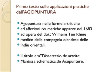 DALLA CULTURA POPOLARE   ALLA
   SCUOLA DI INSEGNAMENTO.
Nel periodo king, ( 1644 d.c.) la medicina cinese è codificata con
dottrine ben affermate.

ESCONO 3 IMPORTANTI ENCICLOPEDIE:
• Enciclopedia in quattro sezioni.
• lo specchio d’oro della medicina.
• la compilazione dei testi antichi e moderni.

In Europa venne introdotta dai missionari della compagnia di
Gesù: crearono il termine di AGOPUNTURA.
IN QUESTO PERIODO L’AP SI DIFFUSE IN TUTTA
L’EUROPA.
NEL 1922 E SUCCESSIVAMENTE NEL 1929 IL GOVERNO CINESE
CERCÒ DI IMPEDIRE LA PRATICA DELL’AGOPUNTURA,
MA L’OPPOSIZIONE FU SEMPRE MOLTO FORTE.
 