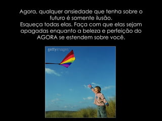 Agora, qualquer ansiedade que tenha sobre o futuro é somente ilusão. Esqueça todas elas. Faça com que elas sejam apagadas enquanto a beleza e perfeição do AGORA se estendem sobre você. 