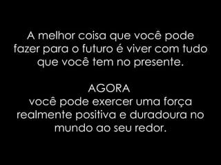 A melhor coisa que você pode fazer para o futuro é viver com tudo que você tem no presente. AGORA  você pode exercer uma força realmente positiva e duradoura no mundo ao seu redor. 