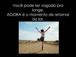 Você pode ter vagado pra longe. AGORA é o momento de retornar ao lar. 