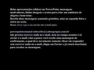Belas apresentações (slides) em PowerPoint, mensagens motivadoras, lindas imagens e textos para criar um ambiente de alegria e bem-estar. Receba duas mensagens semanais gratuitas, uma na segunda-feira e outra na sexta. Basta  clicar aqui  e ou enviar um e-mail para:    [email_address]   não precisa escrever nada no e-mail, nem no campo assunto é só enviar o e-mail e daí a pouco você recebe uma mensagem de confirmação, a qual deve novamente somente clicar em responder sem escrever nada no e-mail, clique em Enviar e já estará inscrito(a) para receber as mensagens.  