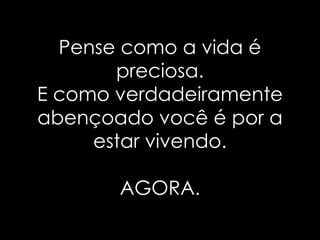 Pense como a vida é preciosa. E como verdadeiramente abençoado você é por a estar vivendo. AGORA. 