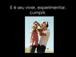 E é seu viver, experimentar, cumprir. 