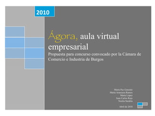 Ágora,  aula virtual empresarial Propuesta para concurso convocado por la Cámara de Comercio e Industria de Burgos 2010 María Paz Gonzalo María Aranzazu Ramos Marta López Juan Carlos Rojo Noelia Sarabia Abril de 2010 