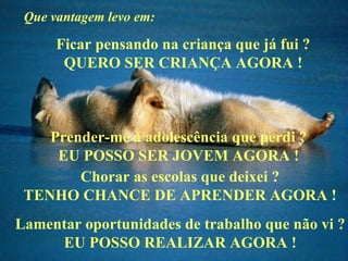 Que vantagem levo em: Ficar pensando na criança que já fui ? QUERO SER CRIANÇA AGORA ! Prender-me à adolescência que perdi ? EU POSSO SER JOVEM AGORA ! Chorar as escolas que deixei ? TENHO CHANCE DE APRENDER AGORA ! Lamentar oportunidades de trabalho que não vi ? EU POSSO REALIZAR AGORA !