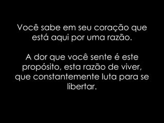 Você sabe em seu coração que
   está aqui por uma razão.

  A dor que você sente é este
 propósito, esta razão de viver,
que constantemente luta para se
             libertar.
 