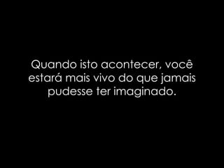 Quando isto acontecer, você
estará mais vivo do que jamais
    pudesse ter imaginado.
 