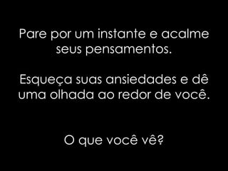 Pare por um instante e acalme
      seus pensamentos.

Esqueça suas ansiedades e dê
uma olhada ao redor de você.


      O que você vê?
 