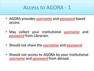 Access to AGORA - 1
• AGORA provides username and password based
access.
• May collect your institutional username and
password from Librarian.
• Should not share the username and password.
• Should not access to AGORA by your institutional
username and password from abroad.
 