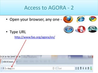 Access to AGORA - 2
• Open your browser, any one -
• Type URL
http://www.fao.org/agora/en/
 