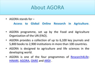 About AGORA
• AGORA stands for –
Access to Global Online Research in Agriculture.
• AGORA programme, set up by the Food and Agriculture
Organization of the UN (FAO).
• AGORA provides a collection of up to 6,100 key journals and
5,800 books to 2,900 institutions in more than 100 countries.
• AGORA is designed to agriculture and life sciences in the
developing world.
• AGORA is one of the four programmes of Research4Life:
HINARI, AGORA, OARE and ARDI .
 
