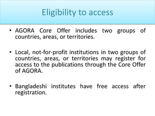 Eligibility to access
• AGORA Core Offer includes two groups of
countries, areas, or territories.
• Local, not-for-profit institutions in two groups of
countries, areas, or territories may register for
access to the publications through the Core Offer
of AGORA.
• Bangladeshi institutes have free access after
registration.
 