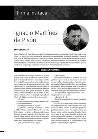 10 ágora n.º 17 — revista de cultura, ensayo y creación literaria
BREVE BIOGRAFÍA
Ignacio Martínez de Pisón (Zaragoza, 1960). Novelista y guionista cinematográfico. Desde 1982 reside en Bar-
celona y es autor, entre otros libros, de las novelas Carreteras secundarias, El tiempo de las mujeres, Dientes de
leche, El día de mañana (Premio de la Crítica 2011), La buena reputación (Premio Nacional de Narrativa 2015) y
Derecho natural. En 2005 publicó Enterrar a los muertos, investigación sobre el asesinato en 1937 del traductor
José Robles Pazos, y en 2018 Filek, sobre un estafador austriaco que engañó a Franco con una falsa gasolina
sintética. En 2009 recogió sus mejores cuentos en el volumen Aeropuerto de Funchal.
Firma invitada
Ignacio Martínez
de Pisón
CRUZAR LA FRONTERA
Habían quedado en la antigua harinera. En la parte
de atrás, junto a la vía muerta. Rosa cruzó el descam-
pado de la calle de la estación y se asomó con cautela.
Al otro lado del muro estaba el coche, medio cubierto
porunemparrado.Noeraeldesiempre,elSeat131del
padre de Juan, en el que algún domingo ella misma se
había atrevido a conducir por las calles del polígono.
Pero era el coche. Juan agitó la mano fuera de la ven-
tanillayRosaleesperóbajoelarcodeladrillo.Elchico
salió del vehículo, la besó en la cara y le cogió la bolsa.
Mientras la dejaba en el asiento de atrás, comentó:
—¿Es todo?
—Dijistequecuantomenosmejor.¿Yestecoche?
—De mi primo Alberto.
—Ya. Que por qué no el de tu padre.
—Qué más da —se encogió de hombros—. Entra.
El Ford Fiesta rodeó el edificio, salió a la calle
de la estación y se detuvo en el primer ceda el paso.
Antes de arrancar, Juan sacó de la guantera unas
gafas de sol y se las puso. A esas horas de la mañana,
el tráfico era escaso. Cuando las últimas casas que-
daron atrás, intercambiaron una sonrisa.
—¿Por qué me miras así? —dijo él.
—¿Así? ¿Cómo?
Juan volvió a encogerse de hombros. Era la se-
gunda vez que lo hacía. A Rosa le dio la sensación
de que estaba esforzándose por relativizar las co-
sas y quitarle hierro a todo. ¿Pero qué significaba
esa supuesta despreocupación suya? ¿Que a partir
de ahora tendría que preocuparse ella por los dos?
Quería decir algo pero no encontraba las palabras.
—De repente todo me parece extraño —dijo—.
Las gafas de sol, este coche...
—¿Las gafas de sol?
—Lo había imaginado de otro modo. Había ima-
ginado que...
Era difícil de explicar. El 131 le traía buenos re-
cuerdos porque en él se habían querido hasta la ex-
tenuación. Ahora estaban en un Fiesta y todo era
prudencia, cálculo, recelo. Por muy necesarias que
fueran, tantas cautelas causaban desazón: citarse
en un lugar al que nunca iba nadie, no llevar más
que lo indispensable, esconder la mirada detrás de
unos cristales oscuros... Seguramente, por razones
que a ella se le escapaban, el cambio de coche res-
pondía a esa misma lógica vigilante.
 