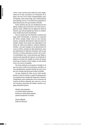 ágora n.º 17 — revista de cultura, ensayo y creación literaria100
cincovillas
cortes y más recortes para todas las cosas impor-
tantes de la vida, sin pensar en el bienestar de la
gente. Por otro, el ver tantas irregularidades, tanta
corrupción, tanta mano larga, que continuamente
está saliendo a la luz. Y la tristeza de comprobar la
falsa democracia en la que estamos viviendo.
Como creyente que soy, me avergüenzo de esta
Iglesia católica, que no levanta la voz ante tanta in-
justicia social. ¿Dónde está esa iglesia de Jesús de
Nazaret, que fue perseguido por decir la verdad y
estar al lado de los más necesitados?
Aun así, puede que esta situación a muchos nos
haga sentir afortunados, si miramos la situación
del Tercer mundo, donde viven en una extrema
miseria, muriendo diariamente miles de niños de
hambre, donde otros tantos son explotados en las
minas de coltán para fabricar nuestros fabulosos
móviles, o los que trabajan en las plantaciones de
cacao en África, muchos de ellos prisioneros, para
que disfrutemos el delicioso chocolate. Allí no hay
recortes, no tienen nada para recortar. Tal vez aho-
ra entendamos más a estas personas que llegan a
nuestro país, huyendo de la guerra, la esclavitud, la
pobreza, en busca de cumplir un sueño. El mismo
sueño que el nuestro, tener trabajo, un sitio donde
vivir y ver crecer a la familia.
No estoy conforme ni me gusta el mundo en el
que vivo, pero confió en las personas sencillas y, si
nos lo proponemos, pueden cambiar las cosas. Creo
que otro mundo más justo para todos es posible
Así que, después de todo, no me costó mucho
pensar en mis tres deseos. Le pedí a la pequeña que
me proporcionara semillas de Esperanza, Ilusión y
Compromiso, para sembrarlas en los corazones de
la gente de buena voluntad, que, como yo, crea en
este hermoso proverbio del célebre escritor uru-
guayo Eduardo Galeano:
Muchas cosas pequeñas,
en muchos lugares pequeños,
hechas por mucha gente pequeña,
pueden transformar el mundo.
(Tema obligado
Pedir tres deseos)
 