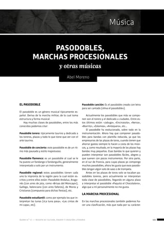 ágora n.º 17 — revista de cultura, ensayo y creación literaria 101
Música
Abel Moreno
PASODOBLES,
MARCHAS PROCESIONALES
y otras músicas
EL PASODOBLE
El pasodoble es un género musical típicamente es-
pañol. Deriva de la marcha militar, de la cual toma
estructura y forma musical.
Hay muchas clases de pasodobles, entre los más
conocidos podemos citar:
Pasodoble torero: típicamente taurino y dedicado a
los toreros, plazas y todo lo que tiene que ver con el
arte taurino.
Pasodoble de concierto: este pasodoble es de un rit-
mo más pausado y estilo majestuoso.
Pasodoble flamenco: es un pasodoble al cual se le
ha puesto un fandango o fandanguillo, generalmente
interpretado a solo por un instrumento.
Pasodoble regional: estos pasodobles tienen cada
uno la impronta de la región para la cual están es-
critos y entre ellos están: Pasodoble Andaluz, Arago-
nés (con aires de jota, como «Brisas del Moncayo»),
Gallego, Valenciano (con aires falleros), de Moros y
Cristianos (compuesto para dichas fiestas), etc.
Pasodoble estudiantil: como por ejemplo los que in-
terpretan las tunas («La tuna pasa», «Las cintas de
mi capa», etc).
Pasodoble canción: Es el pasodoble creado con letra
para ser cantado («Viva el pasodoble»).
Actualmente los pasodobles que más se compo-
nen son el torero y el dedicado a ciudades. Entre es-
tos últimos están: «Jabugo», «Encinasola», «Nerva»,
«Biarritz», «Zalamea», «Antequera», etc…
El pasodoble ha evolucionado, sobre todo en la
instrumentación. Ahora hay que componer pasodo-
bles para bandas con plantilla reducida, ya que los
empresarios de las plazas de toros, cuando tienen que
ahorrar gastos siempre lo hacen a costa de los músi-
cos, y, como resultado, en la mayoría de las plazas hay
bandas muy pequeñas. Esas bandas lo que quieren y
pueden interpretar son pasodobles fáciles, alegres y
que suenen con pocos instrumentos. Por otra parte,
en el sur de Francia, para cuyas plazas yo compongo
muchos pasodobles, ahora les gusta que esos pasodo-
bles tengan algún solo de saxo o de trompeta.
Antes en las plazas de toros solo se tocaban pa-
sodobles toreros, pero actualmente se interpretan
toda clase de pasodobles, llegando en alguna plaza
a interpretar el pasodoble «Paquito el Chocolatero»,
algo que a mí personalmente no me gusta.
LA MARCHA PROCESIONAL
En las marchas procesionales también podemos ha-
cer una clasificación, más que nada por su carácter.
 