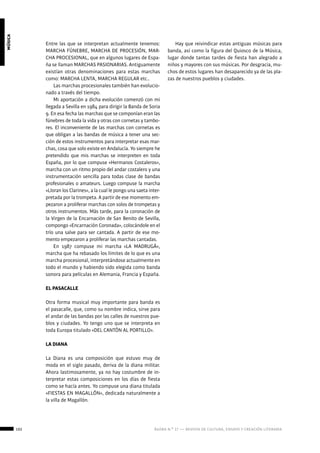 102 ágora n.º 17 — revista de cultura, ensayo y creación literaria
música
Entre las que se interpretan actualmente tenemos:
MARCHA FÚNEBRE, MARCHA DE PROCESIÓN, MAR-
CHA PROCESIONAL, que en algunos lugares de Espa-
ña se llaman MARCHAS PASIONARIAS. Antiguamente
existían otras denominaciones para estas marchas
como: MARCHA LENTA, MARCHA REGULAR etc..
Las marchas procesionales también han evolucio-
nado a través del tiempo.
Mi aportación a dicha evolución comenzó con mi
llegada a Sevilla en 1984 para dirigir la Banda de Soria
9. En esa fecha las marchas que se componían eran las
fúnebres de toda la vida y otras con cornetas y tambo-
res. El inconveniente de las marchas con cornetas es
que obligan a las bandas de música a tener una sec-
ción de estos instrumentos para interpretar esas mar-
chas, cosa que solo existe en Andalucía. Yo siempre he
pretendido que mis marchas se interpreten en toda
España, por lo que compuse «Hermanos Costaleros»,
marcha con un ritmo propio del andar costalero y una
instrumentación sencilla para todas clase de bandas
profesionales o amateurs. Luego compuse la marcha
«Lloran los Clarines», a la cual le pongo una saeta inter-
pretada por la trompeta. A partir de ese momento em-
pezaron a proliferar marchas con solos de trompetas y
otros instrumentos. Más tarde, para la coronación de
la Virgen de la Encarnación de San Benito de Sevilla,
compongo «Encarnación Coronada», colocándole en el
trío una salve para ser cantada. A partir de ese mo-
mento empezaron a proliferar las marchas cantadas.
En 1987 compuse mi marcha «LA MADRUGÁ»,
marcha que ha rebasado los límites de lo que es una
marcha procesional, interpretándose actualmente en
todo el mundo y habiendo sido elegida como banda
sonora para películas en Alemania, Francia y España.
EL PASACALLE
Otra forma musical muy importante para banda es
el pasacalle, que, como su nombre indica, sirve para
el andar de las bandas por las calles de nuestros pue-
blos y ciudades. Yo tengo uno que se interpreta en
toda Europa titulado «DEL CANTÓN AL PORTILLO».
LA DIANA
La Diana es una composición que estuvo muy de
moda en el siglo pasado, deriva de la diana militar.
Ahora lastimosamente, ya no hay costumbre de in-
terpretar estas composiciones en los días de fiesta
como se hacía antes. Yo compuse una diana titulada
«FIESTAS EN MAGALLÓN», dedicada naturalmente a
la villa de Magallón.
Hay que reivindicar estas antiguas músicas para
banda, así como la figura del Quiosco de la Música,
lugar donde tantas tardes de fiesta han alegrado a
niños y mayores con sus músicas. Por desgracia, mu-
chos de estos lugares han desaparecido ya de las pla-
zas de nuestros pueblos y ciudades.
 
