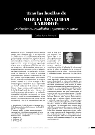 ágora n.º 17 — revista de cultura, ensayo y creación literaria 103
música
Carlos Bonal Asensio
Tras las huellas de
MIGUEL ARNAUDAS
LARRODÉ:
Rememorar la figura de Miguel Arnaudas Larrodé
(Alagón, 1869—Zaragoza, 1936) en fechas próximas
al 150º aniversario de su nacimiento resulta de inne-
gable interés por motivos varios; el primero de ellos,
de manera obvia, por tratarse de un músico aragonés
de primer nivel y amplia formación; el segundo, por
erigirse como un profesional polifacético que, entre
sus ocupaciones más destacables, reseñaremos su
etapa de infantico y segundo organista en la Basílica
de Nuestra Señora del Pilar de Zaragoza, organista
titular por oposición en la Catedral de Salamanca,
maestro de capilla por oposición en La Seo de Zara-
goza, profesor especial de Música por oposición en la
Escuela Normal Superior de Maestros de Zaragoza,
director y profesor de La Escuela Municipal de Músi-
ca de Zaragoza1
, director de la revista Repertorio Sa-
cro Musical2
, colaborador de El Bretoniano3
, El Correo
Musical4
y Aragón Artístico5
, académico de número en
la Real de Bellas Artes de San Luis… y el tercer y últi-
mo, finalmente, por todo lo relativo a su producción:
teórica (Teoría del Solfeo —en coautoría con Ramón
Borobia—, Tratado de Música para las Escuelas Norma-
les —en coautoría con Manuel Soler Palmer y en dos
volúmenes—, Colección de cantos populares de la pro-
1  Reina, Emilio. Un siglo de música en Zaragoza (1885—
1985). Zaragoza: Institución Fernando el Católico, 2011.
pp. 417—432. Impreso.
2  Gimeno, Begoña. La prensa musical y cultural za-
ragozana (1869—1924), fuente para el estudio del hecho
musical. Madrid: Consejo Superior de Investigaciones
Científicas, 2014. p. 59. Impreso.
3  Ibídem, p. 62.
4  Ibídem, p. 136.
5  Ibídem, p. 152.
vincia de Teruel y La
jota aragonesa: una
opinión sobre su ori-
gen, su forma musical
y su ejecución) y com-
positiva, de la que se
conserva cuantioso
material en el Archivo de la Catedral de Salamanca, el
Archivo de Música de las Catedrales de Zaragoza, la
Biblioteca Nacional de España y numerosas revistas
y ediciones musicales6
. A continuación, pues, inclui-
6  En relación a todos los aspectos aquí citados seña-
lamos, por primera vez y en primicia, que actualmente
estamos desarrollando un trabajo de investigación cuyo
título final será: Miguel Arnaudas Larrodé: vida y obra. Por
esta razón, numerosísimos datos extraídos de manera
exclusiva de fuentes primarias de distintos Archivos ca-
tedralicios, así como composiciones muy desconocidas,
verán la luz en un corto periodo temporal. Sobre el autor,
la bibliografía es escasa, por lo que recomendamos las
referencias de la Gran Enciclopedia Aragonesa; VV.AA. Bio-
grafías Aragonesas. Primera parte. Zaragoza: Institución
Fernando el Católico, 1967. Impreso; diversos artículos
escritos por el Dr. Antonio Ezquerro acerca de música
y músicos de ese periodo y su libro —en coautoría con
José Vicente González Valle y Luis Antonio González Ma-
rín— de La música en los archivos de las catedrales de Ara-
gón. Zaragoza: Caja Inmaculada, 2008. Impreso; amén
de los libros citados en las dos primeras notas al pie de
página y Sarfson, Susana. Educación musical en Aragón
(1900—1950): legislación, publicaciones y escuela. Zarago-
za: Prensas Universitarias de Zaragoza, 2010. Impreso.
Para finalizar, indicamos que los datos restantes sin re-
ferencia bibliográfica se han incluido a partir de fuentes
primarias inéditas y toda su obra teórica, la cual posee-
mos íntegramente.
teorizaciones, tratadística y aportaciones varias
 