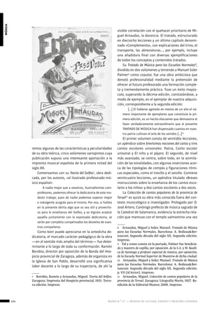 104 ágora n.º 17 — revista de cultura, ensayo y creación literaria
música
remos algunas de las características y peculiaridades
de su obra teórica, cinco volúmenes variopintos cuya
publicación supuso una interesante aportación a la
imprenta musical española de la primera mitad del
siglo XX.
Comenzamos con su Teoría del Solfeo7
, obra dedi-
cada, por los autores, «al ilustrado profesorado mú-
sico español»:
A nadie mejor que a vosotros, ilustradísimos com-
profesores, podemos ofrecer la dedicatoria de este mo-
desto trabajo; pues de nadie podemos esperar mejor
e indulgente acogida para el mismo. Por eso, si halláis
en la presente obrita algo que os sea útil y provecho-
so para la enseñanza del Solfeo, y os dignáis aceptar
aquélla juntamente con la expresada dedicatoria, se
verán por completo compensados los desvelos de vues-
tros compañeros.
Como bien puede apreciarse en la antedicha de-
dicatoria, el marcado carácter pedagógico de la obra
—en el sentido más amplio del término— fue deter-
minante a lo largo de toda su conformación. Ramón
Borobia, director por oposición de la Banda del Hos-
picio provincial de Zaragoza, además de organista en
la Iglesia de San Pablo, desarrolló una significativa
labor docente a lo largo de su trayectoria, de ahí la
7  Borobia, Ramón y Arnaudas, Miguel. Teoría del Solfeo.
Zaragoza: Imprenta del Hospicio provincial, 1931. Terce-
ra edición. Impreso.
visible correlación con el quehacer prioritario de Mi-
guel Arnaudas, la docencia. El tratado, estructurado
en dieciocho lecciones y un último capítulo denomi-
nado «Complemento», con explicaciones del trino, el
transporte, las abreviaturas…, por ejemplo, incluye
una añadidura final con diversas ejemplificaciones
de todos los conceptos y contenidos tratados.
Su Tratado de Música para las Escuelas Normales8
,
dividido en dos volúmenes y teniendo a Manuel Soler
Palmer9
como coautor, fue una obra ambiciosa que
denotó profesionalidad mediante la pretensión de
ofrecer al futuro profesorado una formación comple-
ta y tremendamente práctica. Tuvo un éxito mayús-
culo, superando la décima edición, constatándose, a
modo de ejemplo, en el ejemplar de nuestra adquisi-
ción, correspondiente a la segunda edición:
[…] El haberse agotado en menos de un año el nú-
mero importante de ejemplares que constituía la pri-
mera edición, es un hecho elocuente que demuestra el
favor verdaderamente extraordinario que al presente
TRATADO DE MÚSICA han dispensado cuantos en nues-
tra patria cultivan el arte de los sonidos […]10
El primer volumen consta de veintidós lecciones,
un apéndice sobre brevísimas nociones del canto y tres
cantos escolares unisonales: Patria, Canto escolar
unisonal y El niño y el pájaro. El segundo, de nivel
más avanzado, se centra, sobre todo, en la asimila-
ción de las tonalidades, con algunas inserciones acer-
ca de las tipologías de compás y figuraciones rítmi-
cas especiales, como el tresillo y el seisillo. Contiene
veinticuatro lecciones, un apéndice titulado «Breves
instrucciones sobre la enseñanza de los cantos esco-
lares a los niños» y dos cantos escolares a dos voces.
La Colección de cantos populares de la provincia de
Teruel11
es quizá su obra más conocida fuera del con-
texto musicológico e investigador. Prologado por D.
José Artero, Canónigo prefecto de música sagrada de
la Catedral de Salamanca, evidencia la estrecha rela-
ción que mantuvo con el templo salmantino una vez
8  Arnaudas, Miguel y Soler, Manuel. Tratado de Música
para las Escuelas Normales. Barcelona: A. Boileau&Ber-
nasconi. Segunda década del siglo XX. Segunda edición.
Impreso.
9  Tal y como consta en la portada, Palmer fue beneficia-
do y maestro de capilla, por oposición, de la S.A. y M. Basíli-
ca de Santiago y profesor especial de música, por oposición,
de la Escuela Normal Superior de Maestros de dicha ciudad.
10  Arnaudas, Miguel y Soler, Manuel. Tratado de Música
para las Escuelas Normales. Barcelona: A. Boileau&Ber-
nasconi. Segunda década del siglo XX. Segunda edición.
p. VII (Al lector). Impreso.
11  Arnaudas, Miguel. Colección de cantos populares de la
provincia de Teruel. Zaragoza: Litografía Marín, 1927. Re-
edición de la Editorial Maxtor, 2006. Impreso.
 