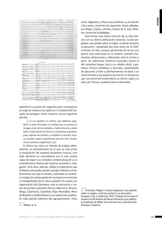 ágora n.º 17 — revista de cultura, ensayo y creación literaria 105
música
abandonó su puesto de organista para incorporarse
al cargo de maestro de capilla en la Catedral del Sal-
vador de Zaragoza. Como muestra, sirva el siguiente
párrafo:
[…] Y es también un mérito, que debemos agra-
decer al buen Arnaudas, el cuidado que ha puesto en
recoger, al par de las melodías, el texto literario y, sobre
todo, la descripción de fiestas y costumbres populares,
pues, además de facilitar y completar el estudio musi-
cal, pueden sugerir argumentos para los más caracte-
rísticos poemas aragoneses […]12
D. Artero nos narra un método de trabajo sobre-
saliente, un procedimiento en el que no solo prima
la recopilación del material puramente musical, sino
todo elemento en concordancia con el arte sonoro
capaz de lograr una completa contextualización y un
entendimiento efectivo del material sometido a inda-
gación. Esta obra, además, refleja la importancia que
el Maestro Arnaudas siempre otorgó al folclore y el de-
tenimiento con que lo estudió, realizando un auténti-
co trabajo de campo yendo de municipio en municipio
e impregnándose de la cultura popular. En cuanto a la
organización del Cancionero, este se estructura a tra-
vés de partidos judiciales (Teruel, Albarracín, Alcañiz,
Aliaga, Calamocha, Castellote, Híjar, Montalbán, Mora
de Rubielos y Valderrobres) y sus respectivos pueblos.
En cada partido hallamos dos agrupamientos: «Para
12  Ibídem, p. 11.
actos religiosos» y «Para actos profanos», y, en alusión
a los cantos, citaremos los siguientes: Gozos, Albadas,
Los Mayos, Coplas, Letrillas, Cantos de la Jota, Olive-
ras, Cantos de las Bodegas…
Concluimos esta breve mención de su obra teó-
rica con su última publicación conocida, La jota ara-
gonesa: una opinión sobre su origen, su forma musical y
su ejecución13
, pergeñada dos años antes de su falle-
cimiento. En ella, aunque advirtiendo de no ser una
pluma muy autorizada en la materia, planteó inte-
resantes deducciones y reflexiones ante la misma a
partir de referencias histórico–musicales (como la
del calandino Gaspar Sanz y su célebre obra), cues-
tiones rítmico–melódicas y formales, posibilidades
de ejecución y baile y planteamientos en base a un
conocimiento y una experiencia vital en un tiempo en
que con prontitud emprendería su último viaje y su
obra, por fortuna, quedaría para la eternidad.
13  Arnaudas, Miguel. «La jota aragonesa: una opinión
sobre su origen, su forma musical y su ejecución»,
Zaragoza: Tip. La Editorial, 1933. Trabajo escrito para el
número 15 del Boletín del Museo Provincial, que publica
la Academia de Bellas Artes de San Luis y provincial de
Zaragoza. Impreso.
 
