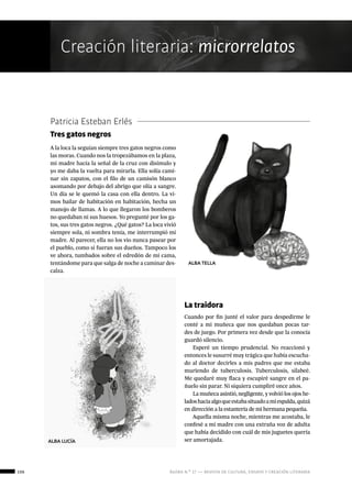 106 ágora n.º 17 — revista de cultura, ensayo y creación literaria
Creación literaria: microrrelatos
Patricia Esteban Erlés
Tres gatos negros
A la loca la seguían siempre tres gatos negros como
las moras. Cuando nos la tropezábamos en la plaza,
mi madre hacía la señal de la cruz con disimulo y
yo me daba la vuelta para mirarla. Ella solía cami-
nar sin zapatos, con el filo de un camisón blanco
asomando por debajo del abrigo que olía a sangre.
Un día se le quemó la casa con ella dentro. La vi-
mos bailar de habitación en habitación, hecha un
manojo de llamas. A lo que llegaron los bomberos
no quedaban ni sus huesos. Yo pregunté por los ga-
tos, sus tres gatos negros. ¿Qué gatos? La loca vivió
siempre sola, ni sombra tenía, me interrumpió mi
madre. Al parecer, ella no los vio nunca pasear por
el pueblo, como si fueran sus dueños. Tampoco los
ve ahora, tumbados sobre el edredón de mi cama,
tentándome para que salga de noche a caminar des-
calza.
La traidora
Cuando por fin junté el valor para despedirme le
conté a mi muñeca que nos quedaban pocas tar-
des de juego. Por primera vez desde que la conocía
guardó silencio.
Esperé un tiempo prudencial. No reaccionó y
entonces le susurré muy trágica que había escucha-
do al doctor decirles a mis padres que me estaba
muriendo de tuberculosis. Tuberculosis, silabeé.
Me quedaré muy flaca y escupiré sangre en el pa-
ñuelo sin parar. Ni siquiera cumpliré once años.
La muñeca asintió, negligente, y volvió los ojos he-
ladoshaciaalgoqueestabasituadoamiespalda,quizá
en dirección a la estantería de mi hermana pequeña.
Aquella misma noche, mientras me acostaba, le
confesé a mi madre con una extraña voz de adulta
que había decidido con cuál de mis juguetes quería
ser amortajada.ALBA LUCÍA
ALBA TELLA
 
