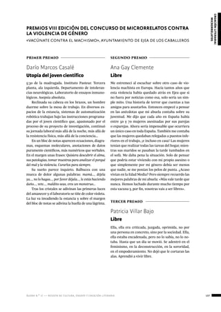 ágora n.º 17 — revista de cultura, ensayo y creación literaria 107
creaciónliteraria:
microrrelatos
primer premio
Darío Marcos Casalé
Utopía del joven científico
5:30 de la madrugada. Instituto Pasteur. Tercera
planta, ala izquierda. Departamento de intoleran-
cias neurológicas. Laboratorio de ensayos inmuno-
lógicos. Asepsia absoluta.
Reclinada su cabeza en los brazos, un hombre
duerme sobre la mesa de trabajo. En diversos es-
pacios de la estancia, sistemas de automatización
robótica trabajan bajo las instrucciones programa-
das por el joven científico que, apasionado por el
proceso de su proyecto de investigación, continuó
su jornada laboral más allá de la noche, más allá de
la resistencia física, más allá de la conciencia…
En un bloc de notas aparecen ecuaciones, diagra-
mas, esquemas moleculares, anotaciones de datos
puramente científicos, más numéricos que verbales.
En el margen unas frases: Quisiera descubrir el alma,
sus patologías, tomar muestras para analizar el porqué
del mal y la violencia. Curarlos para siempre.
Su sueño parece inquieto. Balbucea con una
mueca de dolor algunas palabras: mamá…, déjela
ya…, no lo hagas…, por favor déjala…, le estás haciendo
daño…, vete…, maldito seas, eres un monstruo…
Tras los cristales se adivinan las primeras luces
del amanecer y el laboratorio se tiñe de color violeta.
La luz va invadiendo la estancia y sobre el margen
del bloc de notas se adivina la huella de una lágrima.
PREMIOS VIII EDICIÓN DEL CONCURSO DE MICRORRELATOS CONTRA
LA VIOLENCIA DE GÉNERO
«vacúnate contra el machismo», ayuntamiento de ejea de los caballeros
segundo premio
Ana Gay Clemente
Libre
Me estremecí al escuchar sobre otro caso de vio-
lencia machista en Europa. Hacía tantos años que
esta violencia había quedado atrás en Ejea que si
no fuera por noticias como esa, solo sería un sim-
ple mito. Una historia de terror que cuentas a tus
amigos para asustarlos. Entonces empecé a pensar
en las anécdotas que mi abuela contaba sobre su
juventud. Me dijo que cada año en España había
entre 50 y 70 mujeres asesinadas por sus parejas
o exparejas. Ahora sería impensable que ocurriera
un único caso en toda España. También me contaba
que las mujeres quedaban relegadas a puestos infe-
riores en el trabajo, ¡e incluso en casa! Las mujeres
tenían que realizar todas las tareas del hogar, mien-
tras sus maridos se pasaban la tarde tumbados en
el sofá. Me daba pena la situación. Solo de pensar
que podría estar viviendo con mi propio asesino o
que simplemente por mi género debía ser menos
que nadie, se me ponían los pelos de punta. ¿Acaso
vivían en la Edad Media? Pero siempre recuerdo las
mejores palabras de mi abuela: «Más vale tarde que
nunca. Hemos luchado durante mucho tiempo por
esta vacuna y, por fin, vosotras vais a ser libres».
tercer premio
Patricia Villar Bajo
Libre
Ella, ella era criticada, juzgada, oprimida, no por
una persona en concreto, sino por la sociedad. Ella,
ella estaba encadenada, pero no lo sabía, no lo no-
taba. Hasta que un día se movió. Se adentró en el
feminismo, en la deconstrucción, en la sororidad,
en el empoderamiento. No dejó que le cortaran las
alas. Aprendió a vivir libre.
 