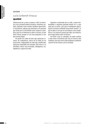 108 ágora n.º 17 — revista de cultura, ensayo y creación literaria
creaciónliteraria:
microrrelatos
accésit
Lucía Carbonell Vinacua
Igualdad
Adolescencia de 14 años, en pleno s. XXI, no entien-
do a esta sociedad todavía machista. Feminista, pa-
labra utilizada como insulto, benditos ignorantes,
si escucharan, sabrían que feminista es la persona
que lucha por la IGUALDAD entre mujeres y hom-
bres, pero no se molestan en abrir su mente, es más
fácil criticar, porque se ven más pequeños si nos
dan nuestro lugar.
No puede ser, todos los días oigo opiniones se-
xistas, de compañeros, chicos de mi edad, de mi
generación, vulgaridades de todo tipo, justificando
opiniones imposibles de entender. Que miren a su
alrededor, chicas muy formadas, inteligentes, tra-
bajadoras y capaces de todo.
Seguimos caminando por la calle y oímos bar-
baridades o seguimos pasando miedo al ir a casa
solas por la noche, ¿por qué si trabajamos igual y
damos el mismo resultado merecemos menos?, ¿a
qué se debe, si veo que no soy distinta a mis compa-
ñeros, si no merezco menos que ellos, me esfuerzo,
pero tengo dudas sobre mi futuro?
Os invito a que os «pongáis» las gafas violetas
y veáis todo el machismo que hay en nuestra vida
cotidiana, para que entre todos podamos cambiarlo
a partir de uno mismo y de la sociedad.
 