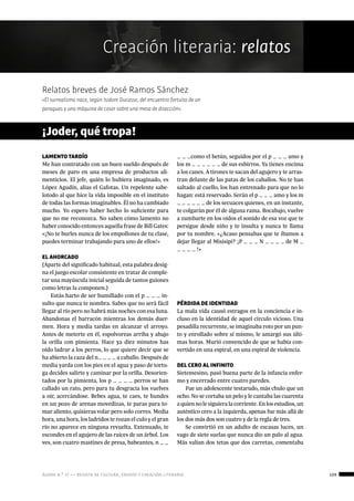 ágora n.º 17 — revista de cultura, ensayo y creación literaria 109
Creación literaria: relatos
LAMENTO TARDÍO
Me han contratado con un buen sueldo después de
meses de paro en una empresa de productos ali-
menticios. El jefe, quién lo hubiera imaginado, es
López Agudín, alias el Gafotas. Un repelente sabe-
lotodo al que hice la vida imposible en el instituto
de todas las formas imaginables. Él no ha cambiado
mucho. Yo espero haber hecho lo suficiente para
que no me reconozca. No saben cómo lamento no
haber conocido entonces aquella frase de Bill Gates:
«¡No te burles nunca de los empollones de tu clase,
puedes terminar trabajando para uno de ellos!»
EL AHORCADO
(Aparte del significado habitual, esta palabra desig-
na el juego escolar consistente en tratar de comple-
tar una mayúscula inicial seguida de tantos guiones
como letras la componen.)
Estás harto de ser humillado con el p _ _ _ in-
sulto que nunca te nombra. Sabes que no será fácil
llegar al río pero no habrá más noches con esa luna.
Abandonas el barracón mientras los demás duer-
men. Hora y media tardas en alcanzar el arroyo.
Antes de meterte en él, espolvoreas arriba y abajo
la orilla con pimienta. Hace ya diez minutos has
oído ladrar a los perros, lo que quiere decir que se
ha abierto la caza del n_ _ _ _ a caballo. Después de
media yarda con los pies en el agua y paso de tortu-
ga decides salirte y caminar por la orilla. Desorien-
tados por la pimienta, los p _ _ _ _ perros se han
callado un rato, pero para tu desgracia los vuelves
a oír, acercándose. Bebes agua, te caes, te hundes
en un pozo de arenas movedizas, te paras para to-
mar aliento, quisieras volar pero solo corres. Media
hora, una hora, los ladridos te rozan el culo y el gran
río no aparece en ninguna revuelta. Extenuado, te
escondes en el agujero de las raíces de un árbol. Los
ves, son cuatro mastines de presa, babeantes, n _ _
¡Joder, qué tropa!
_ _ _como el betún, seguidos por el p _ _ _ amo y
los m _ _ _ _ _ _ de sus esbirros. Ya tienes encima
a los canes. A tirones te sacan del agujero y te arras-
tran delante de las patas de los caballos. No te han
saltado al cuello, los han entrenado para que no lo
hagan: está reservado. Serán el p _ _ _ amo y los m
_ _ _ _ _ _ de los secuaces quienes, en un instante,
te colgarán por él de alguna rama. Bocabajo, vuelve
a zumbarte en los oídos el sonido de esa voz que te
persigue desde niño y te insulta y nunca te llama
por tu nombre. «¿Acaso pensabas que te íbamos a
dejar llegar al Misisipi? ¡P _ _ _ N _ _ _ _ de M _
_ _ _ _ !»
Geometrías, números...
PÉRDIDA DE IDENTIDAD
La mala vida causó estragos en la conciencia e in-
cluso en la identidad de aquel círculo vicioso. Una
pesadilla recurrente, se imaginaba roto por un pun-
to y enrollado sobre sí mismo, le amargó sus últi-
mas horas. Murió convencido de que se había con-
vertido en una espiral, en una espiral de violencia.
DEL CERO AL INFINITO
Sietemesino, pasó buena parte de la infancia enfer-
mo y encerrado entre cuatro paredes.
Fue un adolescente testarudo, más chulo que un
ocho. No se cortaba un pelo y le cantaba las cuarenta
a quien no le siguiera la corriente. En los estudios, un
auténtico cero a la izquierda, apenas fue más allá de
los dos más dos son cuatro y de la regla de tres.
Se convirtió en un adulto de escasas luces, un
vago de siete suelas que nunca dio un palo al agua.
Más valían dos tetas que dos carretas, comentaba
Relatos breves de José Ramos Sánchez
«El surrealismo nace, según Isidore Ducasse, del encuentro fortuito de un
paraguas y una máquina de coser sobre una mesa de disección».
 