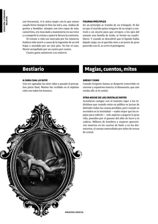 creaciónliteraria:
relatos
ARIADNA GRACIA
con frecuencia. A la única mujer con la que estuvo
casado breve tiempo le hizo las mil y una. Asiduo de
garitos y burdeles, siempre con tres copas de más,
camorrista, era muy dado a mantenerse en sus trece
y a romperle la crisma a quien le llevara la contraria.
El remate a vida tan marcada por los números
hubiera sido morir a causa de la ingestión de un mil
hojas o mordido por un cien pies. No fue el caso.
Murió atropellado por un cuatro por cuatro.
Cuatro gatos asistieron a su entierro.
A CADA CUAL LO SUYO
Una vez agotadas las siete vidas y pasado el precep-
tivo juicio final, Minino fue recibido en el séptimo
cielo con todos los honores.
GREGO Y DINO
Cuando Gregorio Samsa se despertó convertido en
enorme y espantoso insecto, el dinosaurio, que aún
estaba allí, se lo comió.
OTRA NOCHE DE LOS CRISTALES ROTOS
Acordaron castigar con el máximo rigor a los in-
dividuos que cuando están en público se jactan de
defender todas las causas perdidas, pero cuando se
esconden en la intimidad —nadie mejor que los es-
pejos para saberlo— solo aspiran a pegarse la gran
vida, poseídos por el gusano del afán de lucro y la
codicia. Millares de hombres y mujeres aparecie-
ron muertos en los cuartos de baño o en los dor-
mitorios, el cuerpo ametrallado por miles de trozos
de cristal.
FIGURAS MÚLTIPLES
En un principio se trataba de un triángulo. El día
en que el marido quiso vengarse de su mujer y con-
trató a un sicario para que arrojara a los ojos del
amante una botella de ácido, se formó un cuadri-
látero. Y cuando se descubrió que el líquido había
dejado ciego, no al querido sino a un joven de gran
parecido con él, se cerró el pentágono.
Bestiario Magias,cuentos,mitos
 
