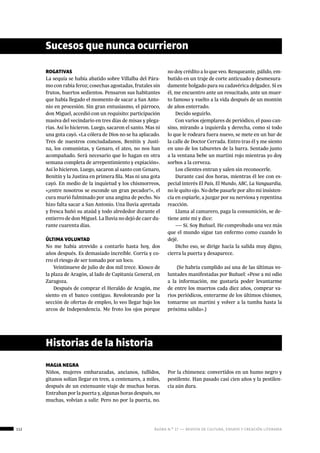 112 ágora n.º 17 — revista de cultura, ensayo y creación literaria
ROGATIVAS
La sequía se había abatido sobre Villalba del Pára-
mo con rabia feroz; cosechas agostadas, frutales sin
frutos, huertos sedientos. Pensaron sus habitantes
que había llegado el momento de sacar a San Anto-
nio en procesión. Sin gran entusiasmo, el párroco,
don Miguel, accedió con un requisito: participación
masiva del vecindario en tres días de misas y plega-
rias. Así lo hicieron. Luego, sacaron el santo. Mas ni
una gota cayó. «La cólera de Dios no se ha aplacado.
Tres de nuestros conciudadanos, Benitín y Justi-
na, los comunistas, y Genaro, el ateo, no nos han
acompañado. Será necesario que lo hagan en otra
semana completa de arrepentimiento y expiación».
Así lo hicieron. Luego, sacaron al santo con Genaro,
Benitín y la Justina en primera fila. Mas ni una gota
cayó. En medio de la inquietud y los chismorreos,
«¡entre nosotros se esconde un gran pecador!», el
cura murió fulminado por una angina de pecho. No
hizo falta sacar a San Antonio. Una lluvia apretada
y fresca bañó su ataúd y todo alrededor durante el
entierro de don Miguel. La lluvia no dejó de caer du-
rante cuarenta días.
ÚLTIMA VOLUNTAD
No me había atrevido a contarlo hasta hoy, dos
años después. Es demasiado increíble. Corría y co-
rro el riesgo de ser tomado por un loco.
Veintinueve de julio de dos mil trece. Kiosco de
la plaza de Aragón, al lado de Capitanía General, en
Zaragoza.
Después de comprar el Heraldo de Aragón, me
siento en el banco contiguo. Revoloteando por la
sección de ofertas de empleo, lo veo llegar bajo los
arcos de Independencia. Me froto los ojos porque
MAGIA NEGRA
Niños, mujeres embarazadas, ancianos, tullidos,
gitanos solían llegar en tren, a centenares, a miles,
después de un extenuante viaje de muchas horas.
Entraban por la puerta y, algunas horas después, no
muchas, volvían a salir. Pero no por la puerta, no.
Sucesos que nunca ocurrieron
no doy crédito a lo que veo. Renqueante, pálido, em-
butido en un traje de corte anticuado y desmesura-
damente holgado para su cadavérica delgadez. Si es
él, me encuentro ante un resucitado, ante un muer-
to famoso y vuelto a la vida después de un montón
de años enterrado.
Decido seguirlo.
Con varios ejemplares de periódico, el paso can-
sino, mirando a izquierda y derecha, como si todo
lo que le rodeara fuera nuevo, se mete en un bar de
la calle de Doctor Cerrada. Entro tras él y me siento
en uno de los taburetes de la barra. Sentado junto
a la ventana bebe un martini rojo mientras yo doy
sorbos a la cerveza.
Los clientes entran y salen sin reconocerle.
Durante casi dos horas, mientras él lee con es-
pecial interés El País, El Mundo, ABC, La Vanguardia,
no le quito ojo. No debe pasarle por alto mi insisten-
cia en espiarle, a juzgar por su nerviosa y repentina
reacción.
Llama al camarero, paga la consumición, se de-
tiene ante mí y dice:
― Sí. Soy Buñuel. He comprobado una vez más
que el mundo sigue tan enfermo como cuando lo
dejé.
Dicho eso, se dirige hacia la salida muy digno,
cierra la puerta y desaparece.
(Se habría cumplido así una de las últimas vo-
luntades manifestadas por Buñuel: «Pese a mi odio
a la información, me gustaría poder levantarme
de entre los muertos cada diez años, comprar va-
rios periódicos, enterarme de los últimos chismes,
tomarme un martini y volver a la tumba hasta la
próxima salida».)
Historias de la historia
Por la chimenea: convertidos en un humo negro y
pestilente. Han pasado casi cien años y la pestilen-
cia aún dura.
 