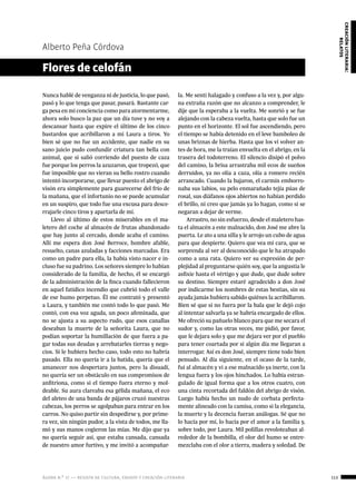 ágora n.º 17 — revista de cultura, ensayo y creación literaria 113
creaciónliteraria:
relatos
Alberto Peña Córdova
Nunca hablé de venganza ni de justicia, lo que pasó,
pasó y lo que tenga que pasar, pasará. Bastante car-
ga pesa en mi conciencia como para atormentarme,
ahora solo busco la paz que un día tuve y no voy a
descansar hasta que expire el último de los cinco
bastardos que acribillaron a mi Laura a tiros. Yo
bien sé que no fue un accidente, que nadie en su
sano juicio pudo confundir criatura tan bella con
animal, que si salió corriendo del puesto de caza
fue porque los perros la azuzaron, que tropezó, que
fue imposible que no vieran su bello rostro cuando
intentó incorporarse, que llevar puesto el abrigo de
visón era simplemente para guarecerse del frío de
la mañana, que el infortunio no se puede acumular
en un suspiro, que todo fue una excusa para desce-
rrajarle cinco tiros y apartarla de mí.
Llevo al último de estos miserables en el ma-
letero del coche al almacén de frutas abandonado
que hay junto al cercado, donde acaba el camino.
Allí me espera don José Berroce, hombre afable,
resuelto, canas azuladas y facciones marcadas. Era
como un padre para ella, la había visto nacer e in-
cluso fue su padrino. Los señores siempre lo habían
considerado de la familia, de hecho, él se encargó
de la administración de la finca cuando fallecieron
en aquel fatídico incendio que cubrió todo el valle
de ese humo perpetuo. Él me contrató y presentó
a Laura, y también me contó todo lo que pasó. Me
contó, con esa voz aguda, un poco afeminada, que
no se ajusta a su aspecto rudo, que esos canallas
deseaban la muerte de la señorita Laura, que no
podían soportar la humillación de que fuera a pa-
gar todas sus deudas y arrebatarles tierras y nego-
cios. Si le hubiera hecho caso, todo esto no habría
pasado. Ella no quería ir a la batida, quería que el
amanecer nos despertara juntos, pero la disuadí,
no quería ser un obstáculo en sus compromisos de
anfitriona, como si el tiempo fuera eterno y mol-
deable. Su aura clareaba esa gélida mañana, el eco
del aleteo de una banda de pájaros cruzó nuestras
cabezas, los perros se agolpaban para entrar en los
carros. No quiso partir sin despedirse y, por prime-
ra vez, sin ningún pudor, a la vista de todos, me lla-
mó y sus manos cogieron las mías. Me dijo que ya
no quería seguir así, que estaba cansada, cansada
de nuestro amor furtivo, y me invitó a acompañar-
Flores de celofán
la. Me sentí halagado y confuso a la vez y, por algu-
na extraña razón que no alcanzo a comprender, le
dije que la esperaba a la vuelta. Me sonrió y se fue
alejando con la cabeza vuelta, hasta que solo fue un
punto en el horizonte. El sol fue ascendiendo, pero
el tiempo se había detenido en el leve bamboleo de
unas briznas de hierba. Hasta que los vi volver an-
tes de hora, me la traían envuelta en el abrigo, en la
trasera del todoterreno. El silencio disipó el polvo
del camino, la brisa arrastraba mil ecos de sueños
derruidos, ya no olía a caza, olía a romero recién
arrancado. Cuando la bajaron, el carmín emborro-
naba sus labios, su pelo enmarañado tejía púas de
rosal, sus diáfanos ojos abiertos no habían perdido
el brillo, ni creo que jamás ya lo hagan, como si se
negaran a dejar de verme.
Arrastro, no sin esfuerzo, desde el maletero has-
ta el almacén a este malnacido, don José me abre la
puerta. Le ato a una silla y le arrojo un cubo de agua
para que despierte. Quiero que vea mi cara, que se
sorprenda al ver al desconocido que le ha atrapado
como a una rata. Quiero ver su expresión de per-
plejidad al preguntarse quién soy, que la angustia le
asfixie hasta el vértigo y que dude, que dude sobre
su destino. Siempre estaré agradecido a don José
por indicarme los nombres de estas bestias, sin su
ayuda jamás hubiera sabido quiénes la acribillaron.
Bien sé que si no fuera por la bala que le dejó cojo
al intentar salvarla ya se habría encargado de ellos.
Me ofreció su pañuelo blanco para que me secara el
sudor y, como las otras veces, me pidió, por favor,
que le dejara solo y que me dejara ver por el pueblo
para tener coartada por si algún día me llegaran a
interrogar. Así es don José, siempre tiene todo bien
pensado. Al día siguiente, en el ocaso de la tarde,
fui al almacén y vi a ese malnacido ya inerte, con la
lengua fuera y los ojos hinchados. Lo había estran-
gulado de igual forma que a los otros cuatro, con
una cinta recortada del faldón del abrigo de visón.
Luego había hecho un nudo de corbata perfecta-
mente alineado con la camisa, como si la elegancia,
la muerte y la decencia fueran análogas. Sé que no
lo hacía por mí, lo hacía por el amor a la familia y,
sobre todo, por Laura. Mil polillas revoloteaban al-
rededor de la bombilla, el olor del humo se entre-
mezclaba con el olor a tierra, madera y soledad. De
 