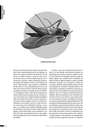 114 ágora n.º 17 — revista de cultura, ensayo y creación literaria
creaciónliteraria:
relatos
hecho, no sabría decir quién estaba más solo de los
dos. Ahora tocaba deshacerme de ese despojo, no
quería que nada que hubiera pertenecido a Laura
tocara su infame cuerpo y, como las otras veces,
le retiré la cinta y le metí la lengua para que no se
burlara de la muerte. Saqué el pequeño costurero
de hojalata del bolsillo, lo abrí y vi el reflejo de mi
rostro distorsionado, cogí la aguja ya enhebrada
de hilo rojo y le cosí los párpados, por si en la otra
vida se le ocurriera volver a mirarla. Ahora parecía
un patético maniquí extraviado al que se le hubie-
ra arrebatado el alma. Todos ellos compartían la
misma ridícula expresión grotesca de carnaval. Lo
que me extrañó es que ninguno hubiera perdido el
color amoratado de la asfixia y que sus cuerpos no
estuvieran todavía rígidos, como si se resistieran a
abandonar este mundo, como si el ruido del vien-
to en las ramas de los árboles los invitara a resu-
citar. Las sombras de las polillas golpeaban todos
los rincones en una danza errante. Luego lo llevé al
bosque, como había hecho con los anteriores, y lo
dejé allí tirado como alimaña que era, boca abajo,
sin la compañía de la luna. De vuelta compré flores
de celofán.
Al volver a casa me encontré la puerta entrea-
bierta y la luz echada. Dos hieráticos policías me
esperaban entre cajones abiertos y objetos revuel-
tos. No sentí temor ni angustia, sabía que nadie me
había seguido, que cuando fueron asesinados yo
había estado en lugares públicos, nadie me podía
relacionar. Al fondo, en la penumbra, el humo de
un cigarro dibujó la imperturbable silueta de don
José apoyado en su bastón. Vadeando sillas se fue
acercando en un balanceo asimétrico, hasta que su
rostro frente al mío perfiló una mueca de náusea y
aflicción: «Sí, es él, es Rafael, el peón del que les he
hablado», dijo con semblante serio. Incrédulo miré
al suelo, al techo, a los policías, a los cajones abier-
tos, a la sonrisa con la que se despidió, al reloj que
no avanza, al sofá donde incomprensiblemente está
recostado el abrigo despedazado de Laura y otra vez
a los policías, que permanecían pétreos como esta-
tuas, y entendí todo. Entendí el color amoratado de
los cuerpos que se resistían a morir, el lazo anuda-
do al cuello, la traición. Le miré y vi reflejado en sus
ojos abyectos el trascurso de todo lo que realmen-
te había pasado. Vi su expresión de estupefacción
cuando Laura me cogió de las manos, vi cuando él
CARMEN BETRÁN SARSA
 