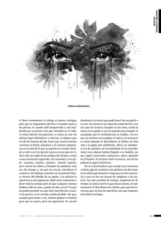 ágora n.º 17 — revista de cultura, ensayo y creación literaria 115
creaciónliteraria:
relatos
le llevó cortésmente el abrigo al puesto contiguo
para que se resguardara del frío, vi cuando azuzó a
los perros, vi cuando salió despavorida y caía mal-
herida por el primer tiro que retumbó en el valle,
vi cómo intentó incorporarse, vi cómo ya casi sin
aliento logró defenderse y efectuar el disparo que
le voló los huesos del pie, hasta que cuatro truenos
cruzaron el humo perpetuo y al unísono impacta-
ron en la piel de lo que ya parecía un venado abati-
do, y volví a ver los ojos de Laura y en sus ojos me vi.
Don José me cogió de las solapas del abrigo y, como
a una marioneta ingrávida, me zarandeó y me gri-
tó: «asesino, asesino, asesino». Intenté negarlo,
pero movía los labios y faltaban las palabras, solo
me dio tiempo a, sin que me vieran, introducir el
costurero de hojalata envuelto en el pañuelo blan-
co dentro del bolsillo de su gabán. Los policías le
apartaron y me esposaron, dudé entre resistirme o
decir toda la verdad, pero sé que cualquier intento
hubiera sido en vano, ¿quién me iba a creer? Lo que
no podía permitir era que don José Berroce cruza-
ra la puerta, si la cruzaba estaba perdido. Así que,
cuando pasó junto a mí, intenté golpear el bastón
para que se cayera, pero me agarraron. Se encaró
desafiante y lo único que pude hacer fue escupirle a
la cara. No movió ni un músculo, impertérrito, con
sus ojos de victoria clavados en los míos, metió la
mano en su gabán y sacó el pañuelo para limpiar el
escupitajo que le resbalaba por la mejilla, a la vez
que un tintineo seco golpeó el suelo y el costurero
se abrió dejando al descubierto la bobina de hilo
rojo y la aguja aún enhebrada. Ahora su semblan-
te era de asombro, de incredulidad, de no entender
cómo esos objetos habían llegado a su bolsillo, así
que siguió avanzando cadencioso, ajeno, apoyado
en el bastón. Al intentar abrir la puerta, uno de los
policías le agarró del brazo.
No sé si los hombres que atrapé eran inocentes
o había algo de verdad en las palabras de don José,
ya he dicho que bastante carga pesa en mi concien-
cia y que no fue un asunto de venganza o de jus-
ticia, fue una cuestión de tiempo, simplemente de
tiempo. Lo único cierto es que ahora mismo, en este
momento, le llevo flores de celofán, para que los in-
viernos que no han de marchitar sus ojos tampoco
marchiten las hojas.
TERESA HERNÁNDEZ
 