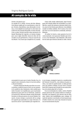 116
Virginia Rodríguez García
Fermín. 6 de julio de 1917.
Un pueblo de La Rioja, Cervera del Río Alhama.
Una tahona regida por un matrimonio y cinco hi-
jos. Fermín, el penúltimo, muy aficionado a la mú-
sica, a veces dejaba la escuela por ir a dar clase con
el director de la banda del pueblo, el señor Dorado.
A los 14 años, Fermín marchó como meritorio a la
Banda Municipal de Logroño y al mismo tiempo,
para sacar algún dinerillo, hacía de chico de los
recados en una perfumería y vivía en casa de una
tía abuela. Y así, hasta que cumplió los 18, cuando,
aconsejado de nuevo por el señor Dorado, fue a la
capital como voluntario a hacer el servicio militar
y ahí juró bandera.
Cuando solamente llevaba unos días en su nue-
vo destino, estalló la Guerra Civil y en ese momen-
to le cambió la vida. Realmente, todo cambió para
todo el mundo. Los republicanos, que en principio
dominaron gran parte de la Península, asaltaron
el Cuartel de la Montaña (donde estaba destinado
Fermín) y lo llevaron preso a la cárcel Modelo. Por
suerte, al poco tiempo, se presentó allí un amigo
de Logroño que ostentaba un cargo relevante y le
sacó de la cárcel. Y juró bandera por segunda vez.
Al compás de la vida
Como todo estaba militarizado, logró formar
parte de la banda militar de un batallón y su come-
tido fue, a partir de entonces y durante toda la Gue-
rra, tocar en los frentes para distraer a los soldados
cuando no había combate. Por lo tanto, él no tuvo
que tirar ni un tiro durante la contienda, afortuna-
damente.
Al acabar la Guerra, como ganaron los de la
«zona nacional», tuvo que jurar bandera por terce-
ra vez y fue destinado a San Sebastián. Allí estuvo
los tres años que entonces duraba la «mili». Duran-
te ese tiempo, consiguió el aprecio y consideración
del Teniente Coronel M., a las órdenes de quien es-
taba, y ese señor le ayudó mucho. Le daba permiso
para que pudiera trabajar, así que entró a formar
parte de la orquesta que actuaba en una sala de fies-
tas en la misma playa de La Concha.
Una vez terminadas las «milis», volvió a Madrid
porque pensó que ahí, aunque todavía se estaba pa-
deciendo una posguerra que duraría más de diez
años, habría más posibilidades para trabajar. El
sueño de opositar a una banda se truncó puesto que
el haber estado en la «zona roja» durante la Guerra
era un inconveniente de peso.
MÓNICA GARRIDO
 