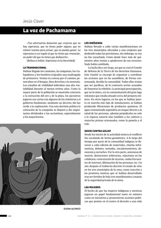 118 ágora n.º 17 — revista de cultura, ensayo y creación literaria
Jesús Claver
«Tus adversarios desearían que creyeras que no
hay esperanza, que no tienes poder alguno, que no
existen razones para actuar, que no puedes ganar. La
esperanza es un regalo al que no tienes que renunciar,
un poder del que no tienes que deshacerte».
(Rebecca Solnit, Esperanza en la Oscuridad)
LA TRANSNACIONAL
Habían llegado los camiones, las máquinas, los tra-
bajadores y los hombres trajeados una madrugada
de primavera. Venían en convoy por el camino, pe-
netraban en el bosque, iban derechos a la montaña.
Los estudios de viabilidad indicaban una alta ren-
tabilidad durante al menos treinta años. Como la
mayor parte de la población se mostraba contraria
a la extracción del oro y de la plata, los ejecutivos
jugaron sus cartas con algunos de los ministros y el
gobierno finalmente, mediante un decreto, dio luz
verde a la explotación. Con esta decisión política la
cotización de la compañía se disparó y dio impor-
tantes dividendos a los accionistas, especialmente
a los mayoritarios.
La voz de Pachamama
LOS INDÍGENAS
Habían llevado a cabo varias manifestaciones en
los tres municipios afectados y una conjunta que
desbordó todas las previsiones, sin embargo, su voz
no fue escuchada. Como desde hace más de qui-
nientos años venían a apoderarse de sus recursos.
Nada había cambiado.
La lucha iba a ser larga, así que se creó el Comité
de Defensa de la Tierra de los Derechos Humanos.
Este Comité se encargó de organizar y coordinar
las acciones que en las asambleas, de forma con-
sensuada, decidía la comunidad. Todas ellas tenían
que ser pacíficas, de lo contrario serían acusados
de fomentar la rebelión. La principal preocupación,
que no la única, era la contaminación del gran lago
volcánico que estaba situado cerca del proyecto mi-
nero. En otros lugares, en los que se habían pues-
to en marcha este tipo de instalaciones, se habían
producido filtraciones de productos químicos. El
agua contaminada supondría un ataque directo a la
salud de las personas, además perjudicaba no solo
a la riqueza natural sino también a los cultivos y
materias primas artesanales, como la pamela y el
tule.
DAVID CONTRA GOLIAT
Desde los inicios de la actividad minera el conflicto
fue escalando de forma geométrica. A lo largo del
tiempo por parte de la comunidad indígena se lle-
varon a cabo edición de materiales, charlas infor-
mativas, debates, sentadas, encadenamientos, de-
nuncias y escraches. Por la otra parte, amenazas de
muerte, detenciones arbitrarias, vejaciones en los
calabozos, contratación de sicarios, caídas frecuen-
tes de Internet, difamación de las personas, etc. Un
año después el Gobierno decretó el estado de sitio
en los tres municipios de la zona, como reacción a
las protestas masivas que se habían desarrollado
tras ser heridos de bala tres manifestantes a manos
de la seguridad privada de la mina.
LAS MUJERES
El hecho de que las mujeres indígenas y mestizas
jugaran un papel fundamental tanto en número
como en iniciativas y promovieran acciones políti-
cas que ponían en el centro el derecho a una vida
ELENA ALONSO
 