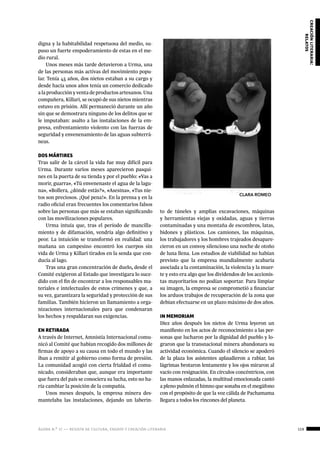 ágora n.º 17 — revista de cultura, ensayo y creación literaria 119
creaciónliteraria:
relatos
digna y la habitabilidad respetuosa del medio, su-
puso un fuerte empoderamiento de estas en el me-
dio rural.
Unos meses más tarde detuvieron a Urma, una
de las personas más activas del movimiento popu-
lar. Tenía 45 años, dos nietos estaban a su cargo y
desde hacía unos años tenía un comercio dedicado
a la producción y venta de productos artesanos. Una
compañera, Killari, se ocupó de sus nietos mientras
estuvo en prisión. Allí permaneció durante un año
sin que se demostrara ninguno de los delitos que se
le imputaban: asalto a las instalaciones de la em-
presa, enfrentamiento violento con las fuerzas de
seguridad y envenenamiento de las aguas subterrá-
neas.
DOS MÁRTIRES
Tras salir de la cárcel la vida fue muy difícil para
Urma. Durante varios meses aparecieron pasqui-
nes en la puerta de su tienda y por el pueblo: «Vas a
morir, guarra», «Tú envenenaste el agua de la lagu-
na», «Bollera, ¿dónde estás?», «Asesina», «Tus nie-
tos son preciosos. ¡Qué pena!». En la prensa y en la
radio oficial eran frecuentes los comentarios falsos
sobre las personas que más se estaban significando
con las movilizaciones populares.
Urma intuía que, tras el período de mancilla-
miento y de difamación, vendría algo definitivo y
peor. La intuición se transformó en realidad: una
mañana un campesino encontró los cuerpos sin
vida de Urma y Killari tirados en la senda que con-
ducía al lago.
Tras una gran concentración de duelo, desde el
Comité exigieron al Estado que investigara lo suce-
dido con el fin de encontrar a los responsables ma-
teriales e intelectuales de estos crímenes y que, a
su vez, garantizara la seguridad y protección de sus
familias. También hicieron un llamamiento a orga-
nizaciones internacionales para que condenaran
los hechos y respaldaran sus exigencias.
EN RETIRADA
A través de Internet, Amnistía Internacional comu-
nicó al Comité que habían recogido dos millones de
firmas de apoyo a su causa en todo el mundo y las
iban a remitir al gobierno como forma de presión.
La comunidad acogió con cierta frialdad el comu-
nicado, consideraban que, aunque era importante
que fuera del país se conociera su lucha, esto no ha-
ría cambiar la posición de la compañía.
Unos meses después, la empresa minera des-
mantelaba las instalaciones, dejando un laberin-
to de túneles y amplias excavaciones, máquinas
y herramientas viejas y oxidadas, aguas y tierras
contaminadas y una montaña de escombros, latas,
bidones y plásticos. Los camiones, las máquinas,
los trabajadores y los hombres trajeados desapare-
cieron en un convoy silencioso una noche de otoño
de luna llena. Los estudios de viabilidad no habían
previsto que la empresa mundialmente acabaría
asociada a la contaminación, la violencia y la muer-
te y esto era algo que los dividendos de los accionis-
tas mayoritarios no podían soportar. Para limpiar
su imagen, la empresa se comprometió a financiar
los arduos trabajos de recuperación de la zona que
debían efectuarse en un plazo máximo de dos años.
IN MEMORIAM
Diez años después los nietos de Urma leyeron un
manifiesto en los actos de reconocimiento a las per-
sonas que lucharon por la dignidad del pueblo y lo-
graron que la transnacional minera abandonara su
actividad económica. Cuando el silencio se apoderó
de la plaza los asistentes aplaudieron a rabiar, las
lágrimas brotaron lentamente y los ojos miraron al
vacío con resignación. En círculos concéntricos, con
las manos enlazadas, la multitud emocionada cantó
a pleno pulmón el himno que sonaba en el megáfono
con el propósito de que la voz cálida de Pachamama
llegara a todos los rincones del planeta.
CLARA ROMEO
 