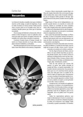 Carlos Saz
La tristeza le invadía, no podía creer que se hubiera
muerto su fiel amigo, su paño de lágrimas, el que
le subía el ánimo y le hacía sonreír. Había muerto
Juan, su gran amor, no se lo podía creer. Para re-
cordarle, decidió pasear por sitios que le hicieran
recordarle.
Fue al campo de fútbol de La Romareda. Allí ani-
maban al Real Zaragoza y Juan le explicaba cómo
tenía que jugar para ganar al equipo contrario. Re-
cordaba con cariño cómo criticaba al contrario.
Continuó el paseo hasta el Parque Grande. Se
sentó en el banco favorito en el que ellos comían
pipas mientras hablaban y se besaban.
Recordó paseando por la Gran Vía lo que le encan-
taba a Juan mirar libros en las casetas y comprarlos.
Recuerdos
Se puso a llorar emocionada cuando llegó a la
Plaza de Aragón. Recordó el día 10 de mayo de 1995,
cómo estaban ella, Juan y todo el mundo celebran-
do que el Zaragoza había ganado la Recopa. Qué
gritos dieron los dos juntos cuando vieron el gol de
Nayim.
Llegó hasta el Paseo de la Independencia y se
acordó cuando fueron a la marcha en contra del
trasvase, todavía se acordaba de cómo cantaban
Juan y ella «Aragón tiene sed y nosotros también».
Se metió en la chocolatería de la calle Prudencio
y se pidió un chocolate con una porra recordando
cómo lo compartían entre ellos.
Poco a poco fue paseando hasta llegar a la Plaza
del Pilar. A Juan le encantaba vestirse de baturro.
A ella le hacía gracia verle con una faja puesta y un
ramo de flores. Sin darse cuenta, se le escapó una
sonrisa junto a una lágrima.
Paseando vio el tranvía. Recordó cómo el revisor
los pilló sin billetes y, cuando les hizo bajar, Juan la
cogió de la mano y le dijo: «Corre, corre». Con ese
recuerdo, su corazón se le volvió a acelerar.
Por fin, llegó al Puente de Piedra, miró al
Ebro y vio que estaba muy lleno, ya que ha-
bía llovido mucho. Sacó el móvil y buscó el
selfi que se habían hecho entre los dos, vién-
dose al fondo el Ebro. Se puso a llorar, miró
El Pilar y rezó en voz baja, acordándose de la
Virgen, dijo: «Perdóname, madre».
Pasó las dos piernas por encima del
puente. La gente, que estaba mirando el
caudal del Ebro, se quedó sorprendida. Un
hombre intentó convencerla. Una anciana le
decía que no se le ocurriera tirarse porque
tenía una vida para vivir. La madre de un
niño lo cogió y le tapó los ojos. Unos jóvenes
se reían y sacaban el móvil para grabar la es-
cena. Ella no podía aguantar su dolor. Pensó
en Juan y, dando un suspiro, se tiró gritando
en voz alta: «Juan, te quiero».
Cuando se tiró, a la suicida se le agolparon
la emoción, la tristeza y el arrepentimiento.
Miró el Pilar. Cerró los ojos y la boca, notó que
el Ebro la arrastraba siguiendo su cauce. Ella,
peleando, trató de no ahogarse, pero le era
imposible. ¡No se lo podía creer! No quería
morir.
Todos los espectadores gritaron, una
mujer se desmayó por el susto. La anciana se
echó a llorar. Los jóvenes, después de grabar
la caída, se la enviaron a sus colegas. Todo
el mundo se quedó anonadado. Un hombre
SOFÍA LAHUERTA
 