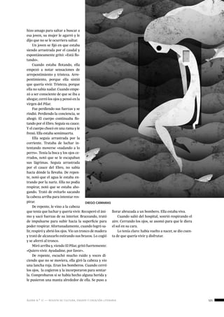 ágora n.º 17 — revista de cultura, ensayo y creación literaria 121
creaciónliteraria:
relatos
hizo amago para saltar a buscar a
esa joven, su mujer le agarró y le
dijo que no se le ocurriera saltar.
Un joven se fijó en que estaba
siendo arrastrada por el caudal y
espontáneamente gritó: «Está flo-
tando».
Cuando estaba flotando, ella
empezó a notar sensaciones de
arrepentimiento y tristeza. Arre-
pentimiento, porque ella sintió
que quería vivir. Tristeza, porque
ella no sabía nadar. Cuando empe-
zó a ser consciente de que se iba a
ahogar, cerró los ojos y pensó en la
virgen del Pilar.
Fue perdiendo sus fuerzas y se
rindió. Perdiendo la conciencia, se
ahogó. El cuerpo continuaba flo-
tando por el Ebro. Seguía su cauce.
Y el cuerpo chocó en una rama y le
frenó. Ella estaba semimuerta.
Ella seguía arrastrada por la
corriente. Trataba de luchar in-
tentando moverse «nadando a lo
perro». Tenía la boca y los ojos ce-
rrados, notó que se le escapaban
sus lágrimas. Seguía arrastrada
por el cauce del Ebro, no sabía
hacia dónde la llevaba. De repen-
te, notó que el agua le estaba en-
trando por la nariz. Ella no podía
respirar, notó que se estaba aho-
gando. Trató de evitarlo sacando
la cabeza arriba para intentar res-
pirar.
De repente, le vino a la cabeza
que tenía que luchar y quería vivir. Recuperó el áni-
mo y sacó fuerzas de su interior. Braceando, trató
de impulsarse para subir hacia la superficie para
poder respirar. Afortunadamente, cuando logró sa-
lir, respiró y abrió los ojos. Vio un tronco de madera
y trató de alcanzarlo estirando sus brazos. Lo cogió
y se aferró al tronco.
Miró arriba y, viendo El Pilar, gritó fuertemente:
«Quiero vivir. Ayudadme, por favor».
De repente, escuchó mucho ruido y voces di-
ciendo que no se moviera, ella giró la cabeza y vio
una lancha roja. Eran los bomberos. Cuando cerró
los ojos,  la cogieron y la incorporaron para sentar-
la. Comprobaron si se había hecho alguna herida y
le pusieron una manta alrededor de ella. Se puso a
llorar abrazada a un bombero. Ella estaba viva.
Cuando salió del hospital, sonrió respirando el
aire. Cerrando los ojos, se asomó para que le diera
el sol en su cara.
Lo tenía claro: había vuelto a nacer, se dio cuen-
ta de que quería vivir y disfrutar.
DIEGO CÁMARAS
 