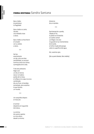126 ágora n.º 17 — revista de cultura, ensayo y creación literaria
creaciónliteraria:
poesía
Que a todos
os pertenece
la fragilidad.
Que a todos os canta
secreta
una melodía triste
a veces.
Que a todos os hizo hervir
el corazón
con su aleteo
a veces.
	***
No fue
exactamente
un ojo, sino una leve
sensibilidad, un escozor
lumínico entre los ritmos
sumergidos de la vida.
Y de este préstamo
llegó a ser
un día en tierras
secas: la madera
pulida de la mesa,
el reflejo en la copa, la curva
sombreada
de una fruta, la bandeja
esmaltada, para vosotros
lo que llamáis
un mundo.
	***
Un cosquilleo dispara
el músculo:
el animal
despierta en la guarida
de la boca.
La víctima
de vuestro apetito
os mira ahora
desde la mínima
firma invitada: Sandra Santana
distancia
de un nombre.
	***
Qué decepción cuando,
robada al río,
la piedra en el bolsillo
se vuelve común
y al llegar a la casa
no guarda la luz momentánea
de la tarde,
el brillo irisado del paisaje
sobre la superficie del agua.
Así, vuestros ojos.
(De La parte blanda, libro inédito)
 