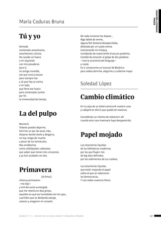 ágora n.º 17 — revista de cultura, ensayo y creación literaria 127
creaciónliteraria:
poesía
María Coduras Bruna
Tú y yo
Sentada
contemplo amaneceres,
anocheceres cíclicos.
He cavado un hueco
a mi izquierda
con mis posaderas
para ti,
mi amigo invisible,
ese que nunca estuvo
pero siempre fue
y sé que hoy se sienta
a mi lado,
que llena ese hueco
para contemplar juntos
por fin
la inmensidad de tiempo.
La del pulpo
Resistiré.
Todavía puedes dejarme,
herirme un par de veces más,
disparar donde duele y desgarra,
no hay riesgo de muerte
a pesar de tus tentáculos.
Nos amábamos
como cefalópodos cabezotas
que saben que tienen tres corazones
y ya han acabado con dos.
Primavera
(A Omar)
«Evocas primavera»
−me dijo−
y tiró del ancla sumergida
que me retenía en días grises,
aquellos en que los humedales de mis ojos,
cual Ebro que se desborda salvaje,
calaron y anegaron mi corazón.
De nada sirvieron los diques...
Algo debió de verme,
alguna flor brotaría desapercibida,
delatada por un suave aroma
traicionando mi tristeza,
inundando de nuevo brillo el oscuro pretérito.
Cambié de estación al golpe de dos palabras
−viva la economía del lenguaje−
y rauda
fui a comprarme un manual de Botánica
para redescubrirme, elegirme y cuidarme mejor.
Soledad López
Cambio climático
En la copa de un árbol construiré nuestra casa
y cobijaré en ella lo que quedó de nosotras.
Considéralo un intento de sobrevivir allí
cuando esta raza insensata haya desaparecido.
Papel mojado
Las estanterías líquidas
de las bibliotecas modernas
por las que fluyen ríos
de big data definidos
por los sedimentos de tus cookies.
Las estanterías líquidas
que están mojando el papel
sobre el que se redactaron
las democracias.
Y casi todos nuestros libros.
 