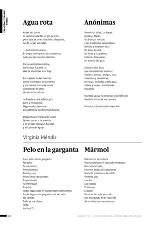 128 ágora n.º 17 — revista de cultura, ensayo y creación literaria
creaciónliteraria:
poesía
Agua rota
Antes del parto
se recomienda dar largos paseos,
pero esta es una ciudad de callejuelas,
no de largas avenidas.
—Caminemos ahora.
Es importante para todas nosotras,
nada sucederá como creímos:
Por prescripción médica,
tienes que hacerlo tú.
Has de alumbrar a mi hija.
En el terror de las fuentes
sobre kilómetros de cemento
y los nuevos bares de moda,
comprendo lo atroz
del desierto urbano.
—Traerla a este asfalto gris,
parir a mi sobrina.
Hagámoslo, hermana.
Los patrones pueden modificarse.
Despierto en charcos de sudor.
Quiero correr a la avenida
a destrozar todas las fuentes
y así, romper aguas.
Anónimas
Somos las altas, las bajas,
gordas y flacas,
las blancas rancias
y las modernas, racializadas,
dolidas y empoderadas.
De acá y de allá,
las ricas y las pobres,
heteros, bisexuales,
las trans y las gays.
Somos todas esas
que invisibilizó la Historia:
madres, primas, amigas, tías,
maestras y sanadoras,
técnicas, forzudas y delicadas,
sabias y torpes, habilidosas.
Nosotras.
Nuestra causa es personal y transferible
desde el inicio de los tiempos.
Somos La Desarmada Invencible.
Virginia Méndiz
Pelo en la garganta
Saco pelos de mi garganta.
No grito.
Te comparto.
Pelos blancos
Pelos grises
Pelos finos y grasientos
Tu peluquero
Tu intimidad
Tu pelo
Todos repartidos en contenedores del centro,
hasta llegar a mi garganta una vez más.
No vomito
Todo se me ulcera
Todo,
Incluso TÚ.
Mármol
Mármol en la muñeca
Horas perdidas en vasos de merengue
Me cardo el pelo,
tiño mis dedos de sabañones.
Duele la madera en la rodilla
Primero uno
Las dos
Las ruedas
El tiempo
El dolor
Termino la tarde postrada
con mariposas en el recuerdo
de la niñez que se aproxima.
 
