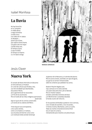 ágora n.º 17 — revista de cultura, ensayo y creación literaria 129
creaciónliteraria:
poesía
La lluvia
No hay lluvia fría 
en tu compañía 
ni niebla densa 
o negra tormenta 
si estás cerca.
Las nubes de mi cabeza 
se despejan...,
quiero que truene, 
que sople el viento fuerte. 
Las gotas solo me mojan 
cuando estoy sola.
El tiempo se para 
si aquí te hallas. 
El tiempo no importa 
si a mi lado te tengo. 
Isabel Mariñosa
MANUEL GONZÁLEZ
Jesús Claver
Nueva York
El corazón de Nueva York latía sin descanso
al ritmo del East y el Hudson.
Un crisol de culturas que lloraba y reía,
una Torre de Babel que deambulaba,
buscando el Norte,
por la geometría de los rascacielos
y el frío de los ascensores.
Pero la huella de las tribus indígenas permanecía
[soterrada
bajo la lujuria de los centros comerciales
y el estrés de los andenes del Metro.
Times Square lucía omnipotente,
a los cuatro vientos,
como si no hubiera un mañana,
sus encantos de Internet «cinco cero»
y la multitud rendía sentido homenaje
al glamour de la Manzana y al colorido del plasma.
Pero la aurora existía, acechaba con ojos de águila,
sus garras se cernían inmisericordes
sobre los sintecho que poblaban las aceras.
Desde el Pop Art llegaba Love,
roja y sensual, en la sexta avenida
una joven diosa del amor y de la libertad.
Pero en Harlem todavía
sonaban profundos lamentos de blues
y el World Center custodiaba desolado
la honda cicatriz del «Once S».
En los puentes de Brooklyn quedaron cinco sonrisas,
cinco miradas de asombro, cinco recuerdos…
Y, frente al viento, Manhattan, como un sueño.
Todas las noches el duende de Central Park
toca el saxo en su barca,
interpretando para nosotros una pieza de jazz.
		
 