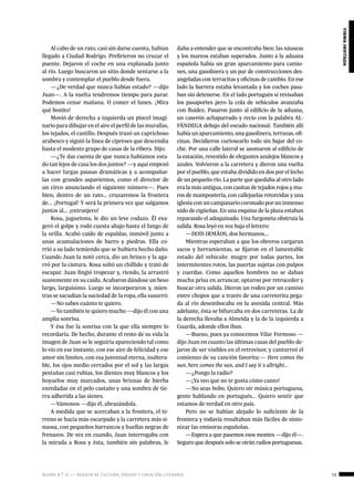 ágora n.º 17 — revista de cultura, ensayo y creación literaria 13
firmainvitada
Al cabo de un rato, casi sin darse cuenta, habían
llegado a Ciudad Rodrigo. Prefirieron no cruzar el
puente. Dejaron el coche en una explanada junto
al río. Luego buscaron un sitio donde sentarse a la
sombra y contemplar el pueblo desde fuera.
—¿De verdad que nunca habías estado? —dijo
Juan—. A la vuelta tendremos tiempo para parar.
Podemos cenar mañana. O comer el lunes. ¡Mira
qué bonito!
Movió de derecha a izquierda un pincel imagi-
nario para dibujar en el aire el perfil de las murallas,
los tejados, el castillo. Después trazó un caprichoso
arabesco y siguió la línea de cipreses que descendía
hasta el modesto grupo de casas de la ribera. Dijo:
—¿Te das cuenta de que nunca habíamos esta-
do tan lejos de casa los dos juntos? —y aquí empezó
a hacer largas pausas dramáticas y a acompañar-
las con grandes aspavientos, como el director de
un circo anunciando el siguiente número—. Pues
bien, dentro de un rato... cruzaremos la frontera
de... ¡Portugal! Y será la primera vez que salgamos
juntos al... ¡extranjero!
Rosa, juguetona, le dio un leve codazo. Él exa-
geró el golpe y rodó cuesta abajo hasta el fango de
la orilla. Acabó caído de espaldas, inmóvil junto a
unas acumulaciones de barro y piedras. Ella co-
rrió a su lado temiendo que se hubiera hecho daño.
Cuando Juan la notó cerca, dio un brinco y la aga-
rró por la cintura. Rosa soltó un chillido y trató de
escapar. Juan fingió tropezar y, riendo, la arrastró
suavemente en su caída. Acabaron dándose un beso
largo, larguísimo. Luego se incorporaron y, mien-
tras se sacudían la suciedad de la ropa, ella susurró:
—No sabes cuánto te quiero.
—Yo también te quiero mucho —dijo él con una
amplia sonrisa.
Y ésa fue la sonrisa con la que ella siempre lo
recordaría. De hecho, durante el resto de su vida la
imagen de Juan se le seguiría apareciendo tal como
lo vio en ese instante, con ese aire de felicidad y ese
amor sin límites, con esa juventud eterna, inaltera-
ble, los ojos medio cerrados por el sol y las largas
pestañas casi rubias, los dientes muy blancos y los
hoyuelos muy marcados, unas briznas de hierba
enredadas en el pelo castaño y una sombra de tie-
rra adherida a las sienes.
—Vámonos —dijo él, abrazándola.
A medida que se acercaban a la frontera, el te-
rreno se hacía más escarpado y la carretera más si-
nuosa, con pequeños barrancos y huellas negras de
frenazos. De vez en cuando, Juan interrogaba con
la mirada a Rosa y ésta, también sin palabras, le
daba a entender que se encontraba bien: las náuseas
y los mareos estaban superados. Junto a la aduana
española había un gran aparcamiento para camio-
nes, una gasolinera y un par de construcciones des-
angeladas con terracitas y oficinas de cambio. En ese
lado la barrera estaba levantada y los coches pasa-
ban sin detenerse. En el lado portugués sí revisaban
los pasaportes pero la cola de vehículos avanzaba
con fluidez. Pasaron junto al edificio de la aduana,
un caserón achaparrado y recio con la palabra AL-
FÂNDEGA debajo del escudo nacional. También allí
había un aparcamiento, una gasolinera, terrazas, ofi-
cinas. Decidieron curiosearlo todo sin bajar del co-
che. Por una calle lateral se asomaron al edificio de
la estación, revestido de elegantes azulejos blancos y
azules. Volvieron a la carretera y dieron una vuelta
por el pueblo, que estaba dividido en dos por el lecho
de un pequeño río. La parte que quedaba al otro lado
era la más antigua, con casitas de tejados rojos y mu-
ros de mampostería, con callejuelas retorcidas y una
iglesia con un campanario coronado por un inmenso
nido de cigüeñas. En una esquina de la plaza estaban
reparando el adoquinado. Una furgoneta obstruía la
salida. Rosa leyó en voz baja el letrero:
—DOIS IRMÃOS, dos hermanos...
Mientras esperaban a que los obreros cargaran
sacos y herramientas, se fijaron en el lamentable
estado del vehículo: mugre por todas partes, los
intermitentes rotos, las puertas sujetas con pulpos
y cuerdas. Como aquellos hombres no se daban
mucha prisa en arrancar, optaron por retroceder y
buscar otra salida. Dieron un rodeo por un camino
entre chopos que a través de una carreterita pega-
da al río desembocaba en la avenida central. Más
adelante, ésta se bifurcaba en dos carreteras. La de
la derecha llevaba a Almeida y la de la izquierda a
Guarda, adonde ellos iban.
—Bueno, pues ya conocemos Vilar Formoso —
dijo Juan en cuanto las últimas casas del pueblo de-
jaron de ser visibles en el retrovisor, y canturreó el
comienzo de su canción favorita:— Here comes the
sun, here comes the sun, and I say it´s allright...
—¿Pongo la radio?
—¡Ya veo que no te gusta cómo canto!
—No seas bobo. Quiero oír música portuguesa,
gente hablando en portugués... Quiero sentir que
estamos de verdad en otro país.
Pero no se habían alejado lo suficiente de la
frontera y todavía resultaban más fáciles de sinto-
nizar las emisoras españolas.
—Espera a que pasemos esos montes —dijo él—.
Seguro que después solo se oirán radios portuguesas.
 