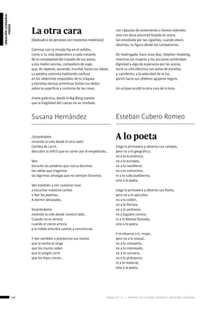 130 ágora n.º 17 — revista de cultura, ensayo y creación literaria
creaciónliteraria:
poesía
La otra cara
(Dedicado a las personas con trastornos motóricos)
Caminas con la mirada fija en el asfalto,
como si tu vida dependiera a cada instante
de la complejidad del trazado de tus pasos,
y esa medio sonrisa, compañera de viaje,
que, de repente, asciende, triunfal, hasta tus labios.
La palabra continúa habitando confusa
en los laberintos imposibles de tu tráquea
y extrañas danzas primitivas bailan tus dedos
sobre la superficie y contorno de las cosas.
Jinete galáctico, desde el Big Bang supiste
que la fragilidad del cuerpo no se combate
con cápsulas de aislamiento o llantos siderales
sino con dura voluntad forjada en acero,
tan envidiada por las cigüeñas, cuando otean,
absortas, tu figura desde los campanarios.
De madrugada, hace unos días, Stephen Hawking,
mientras las mujeres y los ancianos sembraban
dignidad y algo de esperanza por las aceras,
roció su silla eléctrica con polvo de estrellas
y, satisfecho, a la velocidad de la luz,
partió hacia sus célebres agujeros negros.
Un eclipse ocultó la otra cara de la luna.
Susana Hernández Esteban Cubero Romeo
¡Sorpréndete
mirando la vida desde el otro lado!
Cambia de carril,
descubre lo difícil que es correr por el empedrado…
Ven,
escucha las palabras que nunca decimos
las rabias que tragamos
las lágrimas amargas que no siempre lloramos.
Ven también a reír nuestras risas
a escuchar nuestros cantos
a leer los poemas…
A dormir abrazados.
Sorpréndeme
viviendo la vida desde nuestro lado…
Cuando no es verano
cuando el cierzo arrecia
y la niebla enturbia sueños y conciencias.
Y ven también a prestarnos tus manos
que la noche es larga
que los muros ceden
que la sangre corre
que los hijos crecen…
			
A lo poeta
Llega la primavera y observo sus campos,
pero no a lo geográfico,
no a lo económico,
no a lo europeo,
no a lo neoliberal,
no a lo comunista,
ni a lo rudo pueblerino,
sino a lo poeta.
Llega la primavera y observo sus flores,
pero no a lo apicultor,
no a lo colibrí,
no a lo florista,
no a lo jardinero,
no a lúgubre corona,
ni a lo Atenea floreada,
sino a lo poeta.
Y te observo a ti, mujer,
pero no a lo sexual,
no a lo compañía,
no a lo interesado,
no a lo cocinera,
no a lo jerárquico,
ni a lo material,
sino a lo poeta.
 