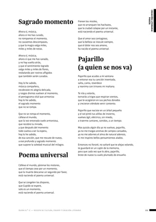 ágora n.º 17 — revista de cultura, ensayo y creación literaria 131
creaciónliteraria:
poesía
Sagrado momento
Ahora sí, música,
ahora sí me has curado,
no rompamos el momento,
no causemos descompases,
y que la magia valga miles,
miles y miles de notas.
Ahora sí, música,
ahora sí que me has sanado,
y no hay vuelta atrás,
y que el sentimiento logrado
valga miles y miles de flores,
resbalando por rostros afligidos
que también serán curados.
Hoy lo he sabido,
música compañera,
recobraste mi alegría delicada,
y rasgos divinos vuelven al momento,
el pentagrama vital que armoniza
hoy lo he sabido,
el sagrado momento
que no se rompa.
Que no se rompa el momento,
cállese el mundo,
que la voz entonada vuele armoniosa,
que recobre tu mirada,
y que después del momento
todo vuelva a ser la espera,
hoy lo he sabido,
de esa canción, que me rescate de nuevo,
a ese profundo y sagrado momento
que supone la soledad musical del milagro.	
Poema universal
Cállese el mundo, párense los motores,
que el tiempo cese por un momento,
que la muerte descanse un segundo por favor,
está naciendo el poema universal.
Que se congelen los disparos,
que Cupido se espere,
solo es un momento,
está naciendo el poema universal.
Frenen los misiles,
que no arranquen los hachazos,
que la ciudad colapse por un instante,
está naciendo el poema universal.
Que el amor sea contagioso,
que la belleza se inocule siempre,
que el dolor nos sea ameno,
ha nacido el poema universal.
Pajarillo
(a quien se nos va)
Pajarillo que acudes a mi ventana
a entonar esa tu canción inventada,
salta, canta, reverdece
y reanima con trinares mi mañana.
Te irás y volarás,
tornarás a trigos que respiran vientos,
que te acogieron en sus pechos dorados
y crecieron viéndote venir contento.
Pajarillo que naciste en un árbol pequeño
y el sol pintó tus alillas de invierno,
vuelves ágil, eléctrico, sin miedo,
a traerme cantares, sonidos, a un tiempo.
Mas quizás algún día ya no vuelvas, pajarillo,
ya no me traigas aromas de campos cansados,
ya no me adornes el alma de natural aderezo,
ni me inspires bellos pensamientos alados.
Entonces no lloraré, no soñaré que te alejas volando,
te guardaré en un cajón de la memoria,
para que cada vez que lo abra, pajarillo,
brote de nuevo tu vuelo plumado de ensueño.
 